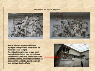 Los relieves del Altar de Pérgamo

Estos relieves suponen el mejor
ejemplo en el periodo helenístico de
relieves en un templo.
Resulta sintomático de lo que es el
periodo helenístico que los relieves
del periodo clásico se desarrollaran en
el entablamento, mientras que éstos se
encuentran en el alto podio sobre el
que se levanta el edificio.

 