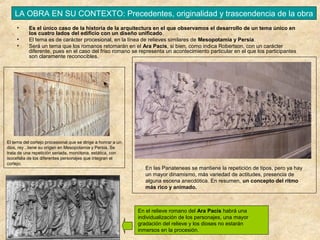 LA OBRA EN SU CONTEXTO: Precedentes, originalidad y trascendencia de la obra
•
•
•

Es el único caso de la historia de la arquitectura en el que observamos el desarrollo de un tema único en
los cuatro lados del edificio con un diseño unificado.
El tema es de carácter procesional, en la línea de relieves similares de Mesopotamia y Persia.
Será un tema que los romanos retomarán en el Ara Pacis, si bien, como indica Robertson, con un carácter
diferente, pues en el caso del friso romano se representa un acontecimiento particular en el que los participantes
son claramente reconocibles.

El tema del cortejo procesional que se dirige a honrar a un
dios, rey ..tiene su origen en Mesopotamia y Persia. Se
trata de una repetición seriada, monótona, estática, con
isocefalia de los diferentes personajes que integran el
cortejo.

En las Panateneas se mantiene la repetición de tipos, pero ya hay
un mayor dinamismo, más variedad de actitudes, presencia de
alguna escena anecdótica. En resumen, un concepto del ritmo
más rico y animado.

En el relieve romano del Ara Pacis habrá una
individualización de los personajes, una mayor
gradación del relieve y los dioses no estarán
inmersos en la procesión.

 