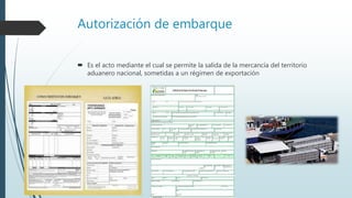 Autorización de embarque
 Es el acto mediante el cual se permite la salida de la mercancía del territorio
aduanero nacional, sometidas a un régimen de exportación
 