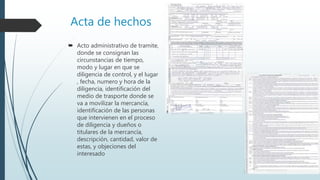 Acta de hechos
 Acto administrativo de tramite,
donde se consignan las
circunstancias de tiempo,
modo y lugar en que se
diligencia de control, y el lugar
, fecha, numero y hora de la
diligencia, identificación del
medio de trasporte donde se
va a movilizar la mercancía,
identificación de las personas
que intervienen en el proceso
de diligencia y dueños o
titulares de la mercancía,
descripción, cantidad, valor de
estas, y objeciones del
interesado
 