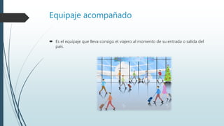 Equipaje acompañado
 Es el equipaje que lleva consigo el viajero al momento de su entrada o salida del
país.
 