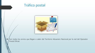Tráfico postal
 Son todos los envíos que llegan o salen del Territorio Aduanero Nacional por la red del Operador
Postal Oficial.
 