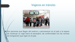 Viajeros en tránsito
 Son personas que llegan del exterior y permanecen en el país a la espera
de continuar su viaje hacia el extranjero, de conformidad con las normas
de inmigración que rigen en el país.
 