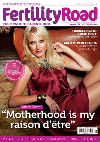 MALE FERTILITY ZITA WEST EXCLUSIVE MISSPENT YOUTH
ISSUE 01 | SPRING 2010 £3.95/€4.95EUROPE'S NO.1 FERTILITY MAGAZINE
WWW.FERTILITYROAD.COMYOUR PATH TO PARENTHOOD
TRAVELLING FOR
TREATMENT:
The World's Best Clinics
AGED TO PERFECTION?
How To Know When
The Time Is Right
5
GREAT
GUIDES
USEFUL GUIDES
ONEATING,EXER
CISE,ACUPUNCTU
RE,LAW,FINANCE
Nancy Sorrell
“Motherhood is my
raison d’être” ISSUE 01 WWW.FERTILITYROAD.COM
final_fertility_cover.indd 1 30/04/2010 09:14
 