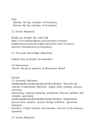 Frist
· Identify the key concepts of Economics.
· Discuss the key concepts of Economics
2.2 Action Required:
Kindly go through the video link
https://www.khanacademy.org/economics-finance-
domain/macroeconomics/gdp-topic/econ-intro-in-macro-
tutorial/v/introduction-to-economics
2.3 Test your Knowledge (Question):
Explain Key principles of economics
2.4 Instructions
Answer the given question in Discussion Board
Second
2.1 Learning Outcomes:
•&νβσπ;&νβσπ;&νβσπ;&νβσπ;&νβσπ;&νβσπ; Describe the
concept of operations functions, supply chain strategy, process
selection,
forecasting, capacity planning, production forecast methods and
schedule operations.
•&νβσπ;&νβσπ;&νβσπ;&νβσπ;&νβσπ;&νβσπ; Demonstrate
process-flow analysis, process design solutions, operations
strategies,
Inventory Control System and customer services in the business
operation.
2.2 Action Required:
 