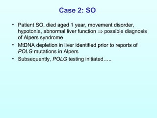 Case 2: SO
• Patient SO, died aged 1 year, movement disorder,
hypotonia, abnormal liver function ⇒ possible diagnosis
of Alpers syndrome
• MtDNA depletion in liver identified prior to reports of
POLG mutations in Alpers
• Subsequently, POLG testing initiated…..
 