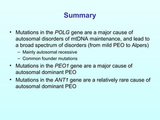 Summary
• Mutations in the POLG gene are a major cause of
autosomal disorders of mtDNA maintenance, and lead to
a broad spectrum of disorders (from mild PEO to Alpers)
– Mainly autosomal recessive
– Common founder mutations
• Mutations in the PEO1 gene are a major cause of
autosomal dominant PEO
• Mutations in the ANT1 gene are a relatively rare cause of
autosomal dominant PEO
 