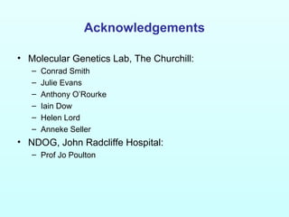 Acknowledgements
• Molecular Genetics Lab, The Churchill:
– Conrad Smith
– Julie Evans
– Anthony O’Rourke
– Iain Dow
– Helen Lord
– Anneke Seller
• NDOG, John Radcliffe Hospital:
– Prof Jo Poulton
 