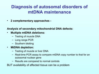 Diagnosis of autosomal disorders of
mtDNA maintenance
• 2 complementary approaches -
Analysis of secondary mitochondrial DNA defects:
• Multiple mtDNA deletions:
– Testing of muscle DNA
– Long range PCR
– Southern blotting
• MtDNA depletion:
– Testing of muscle or liver DNA
– Real-time PCR assay to compare mtDNA copy number to that for an
autosomal nuclear gene
– Results are compared to normal controls
BUT availability of affected tissue can be a problem
 