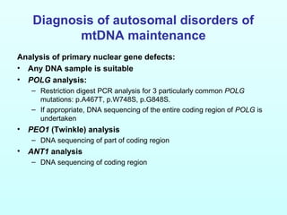 Diagnosis of autosomal disorders of
mtDNA maintenance
Analysis of primary nuclear gene defects:
• Any DNA sample is suitable
• POLG analysis:
– Restriction digest PCR analysis for 3 particularly common POLG
mutations: p.A467T, p.W748S, p.G848S.
– If appropriate, DNA sequencing of the entire coding region of POLG is
undertaken
• PEO1 (Twinkle) analysis
– DNA sequencing of part of coding region
• ANT1 analysis
– DNA sequencing of coding region
 