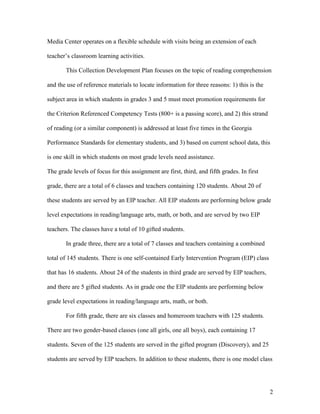 Media Center operates on a flexible schedule with visits being an extension of each

teacher’s classroom learning activities.

        This Collection Development Plan focuses on the topic of reading comprehension

and the use of reference materials to locate information for three reasons: 1) this is the

subject area in which students in grades 3 and 5 must meet promotion requirements for

the Criterion Referenced Competency Tests (800+ is a passing score), and 2) this strand

of reading (or a similar component) is addressed at least five times in the Georgia

Performance Standards for elementary students, and 3) based on current school data, this

is one skill in which students on most grade levels need assistance.

The grade levels of focus for this assignment are first, third, and fifth grades. In first

grade, there are a total of 6 classes and teachers containing 120 students. About 20 of

these students are served by an EIP teacher. All EIP students are performing below grade

level expectations in reading/language arts, math, or both, and are served by two EIP

teachers. The classes have a total of 10 gifted students.

        In grade three, there are a total of 7 classes and teachers containing a combined

total of 145 students. There is one self-contained Early Intervention Program (EIP) class

that has 16 students. About 24 of the students in third grade are served by EIP teachers,

and there are 5 gifted students. As in grade one the EIP students are performing below

grade level expectations in reading/language arts, math, or both.

        For fifth grade, there are six classes and homeroom teachers with 125 students.

There are two gender-based classes (one all girls, one all boys), each containing 17

students. Seven of the 125 students are served in the gifted program (Discovery), and 25

students are served by EIP teachers. In addition to these students, there is one model class




                                                                                             2
 