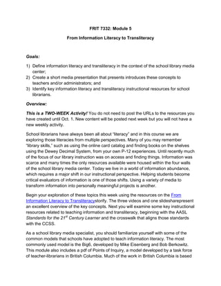 FRIT 7332: Module 5
From Information Literacy to Transliteracy

Goals:
1) Define information literacy and transliteracy in the context of the school library media
center;
2) Create a short media presentation that presents introduces these concepts to
teachers and/or administrators; and
3) Identify key information literacy and transliteracy instructional resources for school
librarians.
Overview:
This is a TWO-WEEK Activity! You do not need to post the URLs to the resources you
have created until Oct. 1. New content will be posted next week but you will not have a
new weekly activity.
School librarians have always been all about “literacy” and in this course we are
exploring those literacies from multiple perspectives. Many of you may remember
“library skills,” such as using the online card catalog and finding books on the shelves
using the Dewey Decimal System, from your own P-12 experiences. Until recently much
of the focus of our library instruction was on access and finding things. Information was
scarce and many times the only resources available were housed within the four walls
of the school library media center. Today we live in a world of information abundance,
which requires a major shift in our instructional perspective. Helping students become
critical evaluators of information is one of those shifts. Using a variety of media to
transform information into personally meaningful projects is another.
Begin your exploration of these topics this week using the resources on the From
Information Literacy to Transliteracy storify. The three videos and one slideshare
present an excellent overview of the key concepts. Next you will examine some key
instructional resources related to teaching information and transliteracy, beginning with
the AASL Standards for the 21st Century Learner and the crosswalk that aligns those
standards with the CCSS.
As a school library media specialist, you should familiarize yourself with some of the
common models that schools have adopted to teach information literacy. The most
commonly used model is the Big6, developed by Mike Eisenberg and Bob Berkowitz.
This module also includes a pdf of Points of Inquiry, a model developed by a task force
of teacher-librarians in British Columbia. Much of the work in British Columbia is based

 