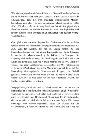 Arbeit – Untergang oder Aufstieg


Wir können jetzt den nächsten Schritt von diesem Bilderbuch-Denken
zu einem härteren und kantigeren Denken hin tun: Unsere tiefsitzende
Überzeugung, dass die groß angelegte, zentralistische Massen-
herstellung eine alles vor sich hertreibende Macht besitzt ist völlig
falsch. Die dezentrale Herstellung, lokal, am Ort, nicht in gigantischen
Fabriken sondern in kleinen Räumen ist nicht nur idyllischer und
grüner, sondern auch unvergleichlich effizienter, und deshalb wettbe-
werbstüchtiger.

Ganz gleich, ob man von Lippenstiften, Teekannen oder Automobilen
spricht, immer und überall sind die eigentlichen Herstellungskosten nur
20% von den Kosten, die Sie im Laden zahlen. Zu den
Herstellungskosten, die bei einem Lippenstift nur Cents betragen,
kommt bei der Massenherstellung die Reklame, der Transport, die
Lagerung und Aufbewahrung, die Bezahlung für den Laden mit allem
Drum und Dran, also auch die Verkäuferinnen und so fort. Diese 4/5
würden bei einer verkleinerten, dezentralen, am Ort stattfindenden
„Community Produktion” wegfallen. Wenn wir eine auf dieser Art der
Herstellung sich ergebende Ökonomie mit Klugheit und Geduld
geschickt entwickeln würden, dann werden die vielen Kleinen nicht
übermorgen, aber doch in einer von uns noch erlebbaren Zukunft, die
Großen wirtschaftlich verprügeln.

Vergegenwärtigen wir uns, welche Geld-Kosten im Groben mit unseren
stümperhaften Versuchen, den Arbeitsplatzmangel durch Wirtschafts-
wachstum zu verringern, verbunden sind, nicht nur weltweit, sondern
auch in Österreich oder Deutschland. Wenn man den Versuch macht,
die zu summieren, wird einem Schwarz vor den Augen: Die Unter-
stützungs- und Verwaltungskosten, nebst den Kosten für die
“Maßnahmen”, die immer seltener zu Jobs führen, sind dabei nur die




10 newculture
 