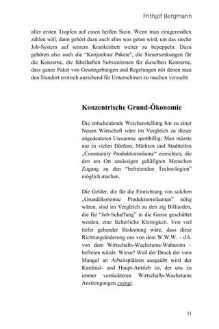 Frithjof Bergmann

aller ersten Tropfen auf einen heißen Stein. Wenn man einigermaßen
zählen will, dann gehört dazu auch alles was getan wird, um das sieche
Job-System auf seinem Krankenbett weiter zu bepeppeln. Dazu
gehören also auch die “Konjunktur Pakete", die Steuersenkungen für
die Konzerne, die fabelhaften Subventionen für dieselben Konzerne,
dass ganze Paket von Gesetzgebungen und Regelungen mit denen man
den Standort erotisch anziehend für Unternehmen zu machen versucht.




                      Konzentrische Grund-Ökonomie

                      Die entscheidende Weichenstellung hin zu einer
                      Neuen Wirtschaft wäre im Vergleich zu dieser
                      angedeuteten Unsumme spottbillig: Man müsste
                      nur in vielen Dörfern, Märkten und Stadtteilen
                      „Community Produktionsräume“ einrichten, die
                      den am Ort ansässigen gekäfigten Menschen
                      Zugang zu den “befreienden Technologien”
                      möglich machen.

                      Die Gelder, die für die Einrichtung von solchen
                      „Grundökonomie Produktionsräumen” nötig
                      wären, sind im Vergleich zu den zig Billiarden,
                      die für “Job-Schaffung” in die Gosse geschüttet
                      werden, eine lächerliche Kleinigkeit. Von viel
                      tiefer gehender Bedeutung wäre, dass diese
                      Richtungsänderung uns von dem W.W.W. – d.h.
                      von dem Wirtschafts-Wachstums-Wahnsinn –
                      befreien würde. Wieso? Weil der Druck der vom
                      Mangel an Arbeitsplätzen ausgeübt wird der
                      Kardinal- und Haupt-Antrieb ist, der uns zu
                      immer verrückteren Wirtschafts-Wachstums
                      Anstrengungen zwingt.




                                                                   11
 
