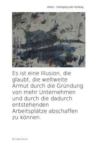 Arbeit – Untergang oder Aufstieg




Es ist eine Illusion, die
glaubt, die weltweite
Armut durch die Gründung
von mehr Unternehmen
und durch die dadurch
entstehenden
Arbeitsplätze abschaffen
zu können.


12 newculture
 