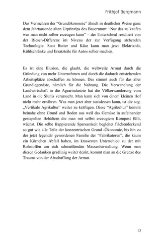 Frithjof Bergmann

Das Vermehren der “Grundökonomie” ähnelt in deutlicher Weise ganz
dem Jahrtausende alten Urprinzips des Bauerntum: “Nur das zu kaufen
was man nicht selber erzeugen kann” – der Unterschied resultiert von
der Riesen-Differenz im Niveau der zur Verfügung stehenden
Technologie: Statt Butter und Käse kann man jetzt Elektrizität,
Kühlschränke und Ersatzteile für Autos selber machen.



Es ist eine Illusion, die glaubt, die weltweite Armut durch die
Gründung von mehr Unternehmen und durch die dadurch entstehenden
Arbeitsplätze abschaffen zu können. Das stimmt auch für das aller
Grundlegendste, nämlich für die Nahrung. Die Verwandlung der
Landwirtschaft in die Agrarindustrie hat die Völkerwanderung vom
Land in die Slums verursacht. Man kann sich von einem kleinen Hof
nicht mehr ernähren. Was man jetzt aber stattdessen kann, ist die sog.
„Vertikale Agrikultur” weiter zu kräftigen. Diese “Agrikultur” kommt
beinahe ohne Grund und Boden aus weil das Gemüse in aufeinander
gestapelten Behältern die man mit selbst erzeugtem Kompost füllt,
wächst. Die selbe frappierende Sparsamkeit begleitet flächendeckend
so gut wie alle Teile der konzentrischen Grund -Ökonomie, bis hin zu
der jetzt legendär gewordenen Familie der “Fabrikatoren”, die kaum
ein Körnchen Abfall haben, im krassesten Unterschied zu der mit
Rohstoffen um sich schmeißenden Massenherstellung. Wenn man
diesen Gedanken gradlinig weiter denkt, kommt man an die Grenze des
Traums von der Abschaffung der Armut.




                                                                   13
 