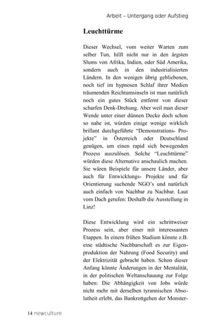Arbeit – Untergang oder Aufstieg


                Leuchttürme

                Dieser Wechsel, vom weiter Warten zum
                selber Tun, hilft nicht nur in den ärgsten
                Slums von Afrika, Indien, oder Süd Amerika,
                sondern auch in den industrialisierten
                Ländern. In den wenigen übrig gebliebenen,
                noch tief im hypnosen Schlaf ihrer Medien
                träumenden Reichtumsinseln ist man natürlich
                noch ein gutes Stück entfernt von dieser
                scharfen Denk-Drehung. Aber weil man dieser
                Wende unter einer dünnen Decke doch schon
                so nahe ist, würden einige wenige wirklich
                brillant durchgeführte “Demonstrations- Pro-
                jekte” in Österreich oder Deutschland
                genügen, um einen rapid sich bewegenden
                Prozess auszulösen. Solche “Leuchttürme”
                würden diese Alternative anschaulich machen.
                Sie wären Beispiele für unsere Länder, aber
                auch für Entwicklungs- Projekte und für
                Orientierung suchende NGO’s und natürlich
                auch einfach von Nachbar zu Nachbar. Laut
                vom Dach gerufen: Deshalb die Ausstellung in
                Linz!

                Diese Entwicklung wird ein schrittweiser
                Prozess sein, aber einer mit interessanten
                Etappen. In einem frühen Stadium könnte z.B.
                eine städtische Nachbarschaft es zur Eigen-
                produktion der Nahrung (Food Security) und
                der Elektrizität gebracht haben. Schon dieser
                Anfang könnte Änderungen in der Mentalität,
                in der politischen Weltanschauung zur Folge
                haben: Die Abhängigkeit von Jobs würde
                nicht mehr mit derselben tyrannischen Abso-
                lutheit erlebt, das Bankrottgehen der Monster-

14 newculture
 