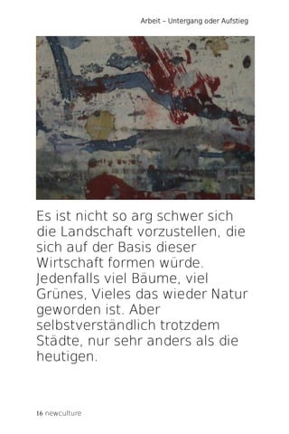 Arbeit – Untergang oder Aufstieg




Es ist nicht so arg schwer sich
die Landschaft vorzustellen, die
sich auf der Basis dieser
Wirtschaft formen würde.
Jedenfalls viel Bäume, viel
Grünes, Vieles das wieder Natur
geworden ist. Aber
selbstverständlich trotzdem
Städte, nur sehr anders als die
heutigen.



16 newculture
 