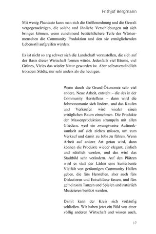 Frithjof Bergmann

Mit wenig Phantasie kann man sich die Größenordnung und die Gewalt
vergegenwärtigen, die solche und ähnliche Verschiebungen mit sich
bringen können, wenn zunehmend beträchtlichere Teile der Wüsten-
menschen die Community Produktion und den sie ermöglichenden
Lebensstil aufgreifen würden.

Es ist nicht so arg schwer sich die Landschaft vorzustellen, die sich auf
der Basis dieser Wirtschaft formen würde. Jedenfalls viel Bäume, viel
Grünes, Vieles das wieder Natur geworden ist. Aber selbstverständlich
trotzdem Städte, nur sehr anders als die heutigen.



                          Wenn durch die Grund-Ökonomie sehr viel
                          andere, Neue Arbeit, entsteht – die des in der
                          Community Herstellens – dann wird die
                          Jobmonomanie sich lindern, und das Kaufen
                          und Verkaufen wird wieder einen
                          erträglichen Raum einnehmen. Die Produkte
                          der Massenproduktion strampeln mit allen
                          Gliedern, weil sie zwangsweise Aufmerk-
                          samkeit auf sich ziehen müssen, um zum
                          Verkauf und damit zu Jobs zu führen. Wenn
                          Arbeit auf andere Art getan wird, dann
                          können die Produkte wieder elegant, einfach
                          und nützlich werden, und das wird das
                          Stadtbild sehr verändern. Auf den Plätzen
                          wird es statt der Läden eine kunterbunte
                          Vielfalt von geräumigen Community Hallen
                          geben, die fürs Herstellen, aber auch fürs
                          Diskutieren und Entschlüsse fassen, und fürs
                          gemeinsam Tanzen und Spielen und natürlich
                          Musizieren benützt werden.

                          Damit kann der Kreis sich vorläufig
                          schließen. Wir haben jetzt ein Bild von einer
                          völlig anderen Wirtschaft und wissen auch,

                                                                      17
 