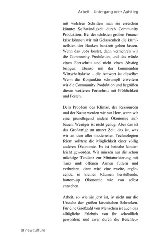 Arbeit – Untergang oder Aufstieg


                mit welchen Schritten man sie erreichen
                könnte: Selbständigkeit durch Community
                Produktion. Bei der nächsten großen Finanz-
                krise können wir mit Gelassenheit die krimi-
                nellsten der Banken bankrott gehen lassen.
                Wenn das Jobs kostet, dann vermehren wir
                die Community Produktion, und das würde
                einen Fortschritt und nicht einen Abstieg
                bringen. Ebenso mit der kommenden
                Wirtschaftskrise – die Antwort ist dieselbe:
                Wenn die Konjunktur schrumpft erweitern
                wir die Community Produktion und begrüßen
                diesen weiteren Fortschritt mit Fröhlichkeit
                und Festen.

                Dem Problem des Klimas, der Ressourcen
                und der Natur werden wir nur Herr, wenn wir
                eine grundlegend andere Ökonomie auf-
                bauen. Weniger ist nicht genug. Aber das ist
                das Großartige an unsrer Zeit, das ist, was
                wir an den aller modernsten Technologien
                feiern sollten: die Möglichkeit einer völlig
                anderen Ökonomie. Es ist beinahe kinder-
                leicht geworden. Wir müssen nur die schon
                mächtige Tendenz zur Miniaturisierung mit
                Tanz und offenen Armen füttern und
                verbreiten, dann wird eine zweite, ergän-
                zende, in kleinen Räumen herstellende,
                bottom-up Ökonomie wie von selbst
                entstehen.

                Arbeit, so wie sie jetzt ist, ist nicht nur die
                Ursache der großen kosmischen Schrecken.
                Für eine Großzahl von Menschen ist auch das
                alltägliche Erlebnis von ihr scheußlich
                geworden; und zwar durch die Beschleu-

18 newculture
 