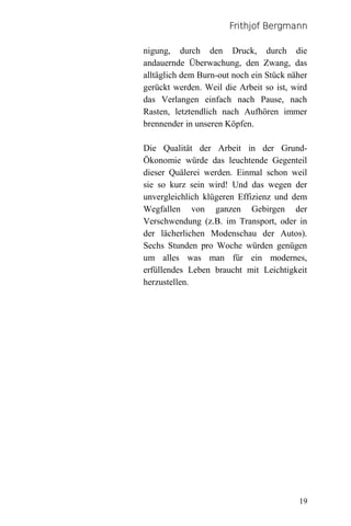 Frithjof Bergmann

nigung, durch den Druck, durch die
andauernde Überwachung, den Zwang, das
alltäglich dem Burn-out noch ein Stück näher
gerückt werden. Weil die Arbeit so ist, wird
das Verlangen einfach nach Pause, nach
Rasten, letztendlich nach Aufhören immer
brennender in unseren Köpfen.

Die Qualität der Arbeit in der Grund-
Ökonomie würde das leuchtende Gegenteil
dieser Quälerei werden. Einmal schon weil
sie so kurz sein wird! Und das wegen der
unvergleichlich klügeren Effizienz und dem
Wegfallen von ganzen Gebirgen der
Verschwendung (z.B. im Transport, oder in
der lächerlichen Modenschau der Autos).
Sechs Stunden pro Woche würden genügen
um alles was man für ein modernes,
erfüllendes Leben braucht mit Leichtigkeit
herzustellen.




                                         19
 