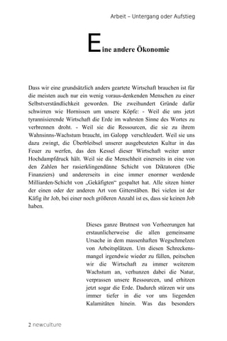 Arbeit – Untergang oder Aufstieg




                         E      ine andere Ökonomie




Dass wir eine grundsätzlich anders geartete Wirtschaft brauchen ist für
die meisten auch nur ein wenig voraus-denkenden Menschen zu einer
Selbstverständlichkeit geworden. Die zweihundert Gründe dafür
schwirren wie Hornissen um unsere Köpfe: - Weil die uns jetzt
tyrannisierende Wirtschaft die Erde im wahrsten Sinne des Wortes zu
verbrennen droht. - Weil sie die Ressourcen, die sie zu ihrem
Wahnsinns-Wachstum braucht, im Galopp verschleudert. Weil sie uns
dazu zwingt, die Überbleibsel unserer ausgebeuteten Kultur in das
Feuer zu werfen, das den Kessel dieser Wirtschaft weiter unter
Hochdampfdruck hält. Weil sie die Menschheit einerseits in eine von
den Zahlen her rasierklingendünne Schicht von Diktatoren (Die
Finanziers) und andererseits in eine immer enormer werdende
Milliarden-Schicht von „Gekäfigten“ gespaltet hat. Alle sitzen hinter
der einen oder der anderen Art von Gitterstäben. Bei vielen ist der
Käfig ihr Job, bei einer noch größeren Anzahl ist es, dass sie keinen Job
haben.


                         Dieses ganze Brutnest von Verheerungen hat
                         erstaunlicherweise die allen gemeinsame
                         Ursache in dem massenhaften Wegschmelzen
                         von Arbeitsplätzen. Um diesen Schreckens-
                         mangel irgendwie wieder zu füllen, peitschen
                         wir die Wirtschaft zu immer weiterem
                         Wachstum an, verhunzen dabei die Natur,
                         verprassen unsere Ressourcen, und erhitzen
                         jetzt sogar die Erde. Dadurch stürzen wir uns
                         immer tiefer in die vor uns liegenden
                         Kalamitäten hinein. Was das besonders


2 newculture
 