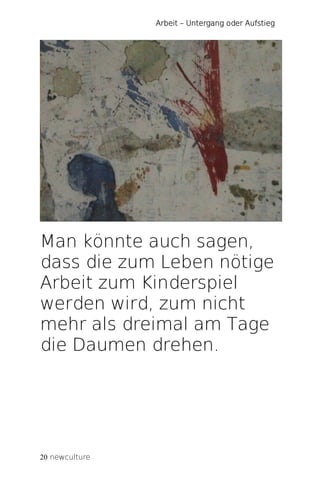 Arbeit – Untergang oder Aufstieg




Man könnte auch sagen,
dass die zum Leben nötige
Arbeit zum Kinderspiel
werden wird, zum nicht
mehr als dreimal am Tage
die Daumen drehen.




20 newculture
 