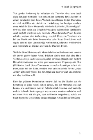 Frithjof Bergmann

Von großer Bedeutung ist außerdem die Tatsache, dass man durch
diese Tätigkeit nicht zum Ruin sondern zur Befreiung der Menschen (in
einem handfesten Sinn dieses Wortes) einen Beitrag leistet. Das würde
das sich Anfühlen der Arbeit zur Umkehrung des heutigen machen,
denn Arbeit in dieser Ökonomie würde das Reich der „Notwendigkeit“
über das sich schon die Griechen beklagten, systematisch verkleinern.
Auch deshalb würde sie nicht mehr die „Milde Krankheit“ sein die man
erleidet, sondern eine Vorbereitung, ein sich Üben, ein Trainieren wie
bei der Musik oder beim Lernen oder beim Sport. Man könnte auch
sagen, dass die zum Leben nötige Arbeit zum Kinderspiel werden wird,
zum nicht mehr als dreimal am Tage die Daumen drehen.

Weil die Grundökonomie die Muss-Arbeit so radikal reduziert, entsteht
ein enorm großer leerer Raum. Bildhaft könnte man sich eine Halle
vorstellen deren Decke aus aneinander gereihten Regenbögen besteht.
Die Absicht dahinter war schon ganz von unserem Ursprung an in Flint
(1983) dass durch dieses Zusammenschrumpfen der nötigen Arbeit viel
Platz, nicht nur am Rand, sondern breit und ausladend für die „Neue
Arbeit“ entstehen würde, d.h. für Arbeit die man wirklich und im Ernst
mit aller Kraft tun will.

Eine der gröbsten Dummheiten unserer Zeit ist die Illusion das die
Erstellung so eines Raums schon genügt, das die Menschen aus sich
heraus, wie Automaten, wie im Schlafwandel, kreative und wertvolle
und sie hebende Anstrengungen unternehmen werden – sobald es auch
nur einen Platz für sie gibt, oder schlimmer ausgedrückt, sobald der
Staat ihnen eine Geldsumme in regelmäßigen Abständen auf ihr Konto




                                                                   21
 