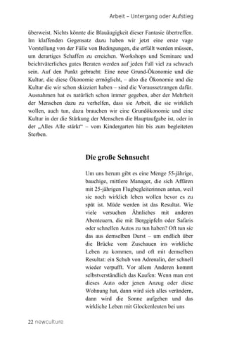 Arbeit – Untergang oder Aufstieg


überweist. Nichts könnte die Blauäugigkeit dieser Fantasie übertreffen.
Im klaffenden Gegensatz dazu haben wir jetzt eine erste vage
Vorstellung von der Fülle von Bedingungen, die erfüllt werden müssen,
um derartiges Schaffen zu erreichen. Workshops und Seminare und
beichtväterliches gutes Beraten werden auf jeden Fall viel zu schwach
sein. Auf den Punkt gebracht: Eine neue Grund-Ökonomie und die
Kultur, die diese Ökonomie ermöglicht, – also die Ökonomie und die
Kultur die wir schon skizziert haben – sind die Voraussetzungen dafür.
Ausnahmen hat es natürlich schon immer gegeben, aber der Mehrheit
der Menschen dazu zu verhelfen, dass sie Arbeit, die sie wirklich
wollen, auch tun, dazu brauchen wir eine Grundökonomie und eine
Kultur in der die Stärkung der Menschen die Hauptaufgabe ist, oder in
der „Alles Alle stärkt“ – vom Kindergarten hin bis zum begleiteten
Sterben.



                        Die große Sehnsucht

                        Um uns herum gibt es eine Menge 55-jährige,
                        bauchige, mittlere Manager, die sich Affären
                        mit 25-jährigen Flugbegleiterinnen antun, weil
                        sie noch wirklich leben wollen bevor es zu
                        spät ist. Müde werden ist das Resultat. Wie
                        viele versuchen Ähnliches mit anderen
                        Abenteuern, die mit Berggipfeln oder Safaris
                        oder schnellen Autos zu tun haben? Oft tun sie
                        das aus demselben Durst – um endlich über
                        die Brücke vom Zuschauen ins wirkliche
                        Leben zu kommen, und oft mit demselben
                        Resultat: ein Schub von Adrenalin, der schnell
                        wieder verpufft. Vor allem Anderen kommt
                        selbstverständlich das Kaufen: Wenn man erst
                        dieses Auto oder jenen Anzug oder diese
                        Wohnung hat, dann wird sich alles verändern,
                        dann wird die Sonne aufgehen und das
                        wirkliche Leben mit Glockenleuten bei uns

22 newculture
 