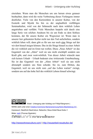 Arbeit – Untergang oder Aufstieg


einziehen. Wenn man die Menschen um uns herum etwas genauer
beobachtet, dann wird die weite Verbreitung dieses Verlangens immer
deutlicher. Viele von den Kuriositäten in unserer Kultur, von der
Esoterik und Mystik bis hin zu der unglaublich vielfältigen
Seminarkultur, wird von der Sehnsucht nach dem wirklich Leben
angetrieben und verführt. Viele Menschen haspeln sich durch eine
lange Serie von solchen Ansätzen bis sie am Ende zu dem Schluss
kommen, der für unsere Kultur ein Wegweiser ist: Wenn man in
unserer leer gebeuteten Kultur nicht nur den Tod aufschieben, sondern
wirklich leben will, dann gibt es für uns nur noch eine Stiege auf der
wir dort hinauf steigen können. Das ist die Stiege hinauf zu einer Arbeit
die wir wirklich und im Ernst tun wollen. Diese „Neue Arbeit“ ist das
Gegenteil von der „Alten“ weil sie uns nicht erschöpft sondern uns
Kraft gibt, und zwar wort-wörtlich. Von dieser Arbeit wünscht man
sich keinen Urlaub – Urlaub bedeutet eine irritierende Unterbrechung.
Sie ist das Gegenteil von der „Alten Arbeit“ weil sie uns nicht
abstumpft sondern uns Sinn schenkt. Sie ist, zum Dritten, das
Gegenteil, weil sie uns nicht zum „auf das Leben warten“ zwingt,
sondern uns auf das hohe Seil des wirklich Lebens hinauf schwingt.




NewCulture.s
                   Arbeit - Untergang oder Aufstieg von Frithjof Bergmann |
NWNC steht unter einer Creative Commons Namensnennung-Keine Bearbeitung 3.0 .
Impressum: NewWork NewCulture. Networks | Neue Arbeit Neue Kultur //
Bilder: staX (Thomas Staehelin)




http://newworknewculture.com/ | http://neuearbeit-neuekultur.de/



24 newculture
 