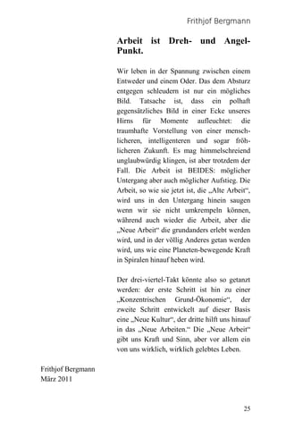 Frithjof Bergmann

                    Arbeit ist Dreh- und Angel-
                    Punkt.

                    Wir leben in der Spannung zwischen einem
                    Entweder und einem Oder. Das dem Absturz
                    entgegen schleudern ist nur ein mögliches
                    Bild. Tatsache ist, dass ein polhaft
                    gegensätzliches Bild in einer Ecke unseres
                    Hirns für Momente aufleuchtet: die
                    traumhafte Vorstellung von einer mensch-
                    licheren, intelligenteren und sogar fröh-
                    licheren Zukunft. Es mag himmelschreiend
                    unglaubwürdig klingen, ist aber trotzdem der
                    Fall. Die Arbeit ist BEIDES: möglicher
                    Untergang aber auch möglicher Aufstieg. Die
                    Arbeit, so wie sie jetzt ist, die „Alte Arbeit“,
                    wird uns in den Untergang hinein saugen
                    wenn wir sie nicht umkrempeln können,
                    während auch wieder die Arbeit, aber die
                    „Neue Arbeit“ die grundanders erlebt werden
                    wird, und in der völlig Anderes getan werden
                    wird, uns wie eine Planeten-bewegende Kraft
                    in Spiralen hinauf heben wird.

                    Der drei-viertel-Takt könnte also so getanzt
                    werden: der erste Schritt ist hin zu einer
                    „Konzentrischen Grund-Ökonomie“, der
                    zweite Schritt entwickelt auf dieser Basis
                    eine „Neue Kultur“, der dritte hilft uns hinauf
                    in das „Neue Arbeiten.“ Die „Neue Arbeit“
                    gibt uns Kraft und Sinn, aber vor allem ein
                    von uns wirklich, wirklich gelebtes Leben.

Frithjof Bergmann
März 2011



                                                                 25
 