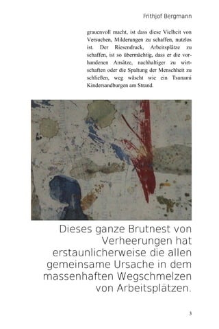 Frithjof Bergmann

        grauenvoll macht, ist dass diese Vielheit von
        Versuchen, Milderungen zu schaffen, nutzlos
        ist. Der Riesendruck, Arbeitsplätze zu
        schaffen, ist so übermächtig, dass er die vor-
        handenen Ansätze, nachhaltiger zu wirt-
        schaften oder die Spaltung der Menschheit zu
        schließen, weg wäscht wie ein Tsunami
        Kindersandburgen am Strand.




  Dieses ganze Brutnest von
           Verheerungen hat
 erstaunlicherweise die allen
gemeinsame Ursache in dem
massenhaften Wegschmelzen
          von Arbeitsplätzen.

                                                    3
 