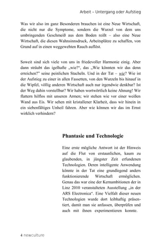 Arbeit – Untergang oder Aufstieg


Was wir also im ganz Besonderen brauchen ist eine Neue Wirtschaft,
die nicht nur die Symptome, sondern die Wurzel von dem uns
umbringenden Geschmeiß aus dem Boden reißt – also eine Neue
Wirtschaft, die diesen Wahnsinnsdruck, Arbeitsplätze zu schaffen, von
Grund auf in einen weggewehten Rauch auflöst.


Soweit sind sich viele von uns in friedevoller Harmonie einig. Aber
dann sträubt das igelhafte „wie?“, das „Wie könnten wir das denn
erreichen?” seine peinlichen Stacheln. Und in der Tat – wie? Wie ist
der Aufstieg zu einer in allen Fassetten, von den Wurzeln bis hinauf in
die Wipfel, völlig anderen Wirtschaft auch nur irgendwie denkbar? Ist
der Weg dahin vorstellbar? Wir haben wortwörtlich keine Ahnung! Wir
flattern hilflos mit unseren Armen; wir stehen wie vor einer weißen
Wand aus Eis. Wir sehen mit kristallener Klarheit, dass wir hinein in
ein siebenfältiges Unheil fahren. Aber wie können wir das im Ernst
wirklich verhindern?




                        Phantasie und Technologie

                        Eine erste mögliche Antwort ist der Hinweis
                        auf die Flut von erstaunlichen, kaum zu
                        glaubenden, in jüngster Zeit erfundenen
                        Technologien. Deren intelligente Anwendung
                        könnte in der Tat eine grundlegend anders
                        funktionierende    Wirtschaft    ermöglichen.
                        Genau das war eine der Kernambitionen der in
                        Linz 2010 veranstalteten Ausstellung „in der
                        ARS Electronica“. Eine Vielfalt dieser neuen
                        Technologien wurde dort leibhaftig präsen-
                        tiert, damit man sie anfassen, überprüfen und
                        auch mit ihnen experimentieren konnte.




4 newculture
 