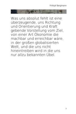 Frithjof Bergmann




Was uns absolut fehlt ist eine
überzeugende, uns Richtung
und Orientierung und Kraft
gebende Vorstellung vom Ziel,
von einer Art Ökonomie die
machbar und erreichbar wäre,
in der großen globalisierten
Welt, und die uns nicht
hineintreiben wird in die uns
nur allzu bekannten Übel.




                                      5
 