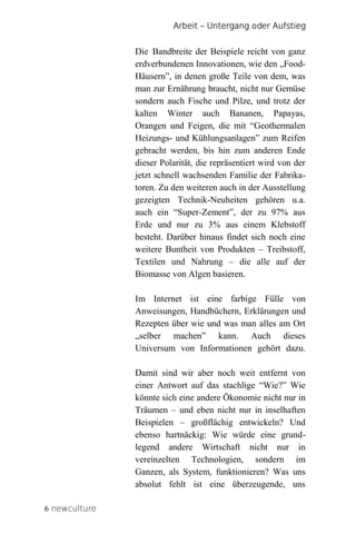 Arbeit – Untergang oder Aufstieg


               Die Bandbreite der Beispiele reicht von ganz
               erdverbundenen Innovationen, wie den „Food-
               Häusern”, in denen große Teile von dem, was
               man zur Ernährung braucht, nicht nur Gemüse
               sondern auch Fische und Pilze, und trotz der
               kalten Winter auch Bananen, Papayas,
               Orangen und Feigen, die mit “Geothermalen
               Heizungs- und Kühlungsanlagen” zum Reifen
               gebracht werden, bis hin zum anderen Ende
               dieser Polarität, die repräsentiert wird von der
               jetzt schnell wachsenden Familie der Fabrika-
               toren. Zu den weiteren auch in der Ausstellung
               gezeigten Technik-Neuheiten gehören u.a.
               auch ein “Super-Zement”, der zu 97% aus
               Erde und nur zu 3% aus einem Klebstoff
               besteht. Darüber hinaus findet sich noch eine
               weitere Buntheit von Produkten – Treibstoff,
               Textilen und Nahrung – die alle auf der
               Biomasse von Algen basieren.

               Im Internet ist eine farbige Fülle von
               Anweisungen, Handbüchern, Erklärungen und
               Rezepten über wie und was man alles am Ort
               „selber machen” kann. Auch dieses
               Universum von Informationen gehört dazu.

               Damit sind wir aber noch weit entfernt von
               einer Antwort auf das stachlige “Wie?” Wie
               könnte sich eine andere Ökonomie nicht nur in
               Träumen – und eben nicht nur in inselhaften
               Beispielen – großflächig entwickeln? Und
               ebenso hartnäckig: Wie würde eine grund-
               legend andere Wirtschaft nicht nur in
               vereinzelten Technologien, sondern im
               Ganzen, als System, funktionieren? Was uns
               absolut fehlt ist eine überzeugende, uns

6 newculture
 