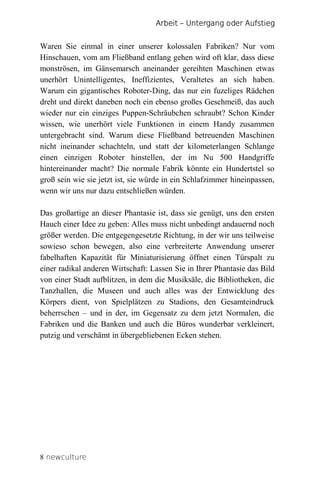 Arbeit – Untergang oder Aufstieg


Waren Sie einmal in einer unserer kolossalen Fabriken? Nur vom
Hinschauen, vom am Fließband entlang gehen wird oft klar, dass diese
monströsen, im Gänsemarsch aneinander gereihten Maschinen etwas
unerhört Unintelligentes, Ineffizientes, Veraltetes an sich haben.
Warum ein gigantisches Roboter-Ding, das nur ein fuzeliges Rädchen
dreht und direkt daneben noch ein ebenso großes Geschmeiß, das auch
wieder nur ein einziges Puppen-Schräubchen schraubt? Schon Kinder
wissen, wie unerhört viele Funktionen in einem Handy zusammen
untergebracht sind. Warum diese Fließband betreuenden Maschinen
nicht ineinander schachteln, und statt der kilometerlangen Schlange
einen einzigen Roboter hinstellen, der im Nu 500 Handgriffe
hintereinander macht? Die normale Fabrik könnte ein Hundertstel so
groß sein wie sie jetzt ist, sie würde in ein Schlafzimmer hineinpassen,
wenn wir uns nur dazu entschließen würden.

Das großartige an dieser Phantasie ist, dass sie genügt, uns den ersten
Hauch einer Idee zu geben: Alles muss nicht unbedingt andauernd noch
größer werden. Die entgegengesetzte Richtung, in der wir uns teilweise
sowieso schon bewegen, also eine verbreiterte Anwendung unserer
fabelhaften Kapazität für Miniaturisierung öffnet einen Türspalt zu
einer radikal anderen Wirtschaft: Lassen Sie in Ihrer Phantasie das Bild
von einer Stadt aufblitzen, in dem die Musiksäle, die Bibliotheken, die
Tanzhallen, die Museen und auch alles was der Entwicklung des
Körpers dient, von Spielplätzen zu Stadions, den Gesamteindruck
beherrschen – und in der, im Gegensatz zu dem jetzt Normalen, die
Fabriken und die Banken und auch die Büros wunderbar verkleinert,
putzig und verschämt in übergebliebenen Ecken stehen.




8 newculture
 