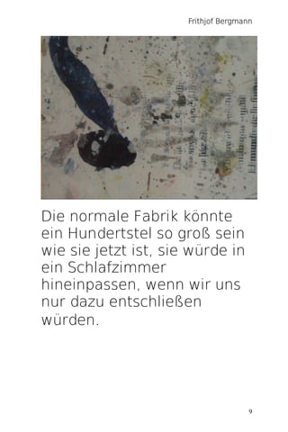 Frithjof Bergmann




Die normale Fabrik könnte
ein Hundertstel so groß sein
wie sie jetzt ist, sie würde in
ein Schlafzimmer
hineinpassen, wenn wir uns
nur dazu entschließen
würden.




                                      9
 