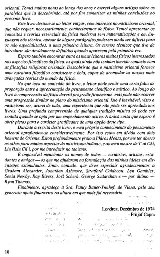 oriental. Tomei muitas notas ao longo dos anos e escrevi alguns artigos sobre os
paralelos que ia descobrindo, até por fim sumarizar as minhas conclusões no
presente livro.
Este livro destina-se ao leitor vulgar, com interesse no misticismo oriental,
que não requer, necessariamente, conhecimentos de física. Tentei apresentar os
conceitos e teorias essenciais da física moderna sem matematizações e em lin-
guagem não técnica, apesar de alguns parágrafos poderem ainda ser difíceis para
os não especializados, a uma primeira leitura. Os termos técnicos que tive de
introduzir são devidamente definidos quando aparecem pela primeira vez.
Espero também encontrar entre os meus leitores muitosfísicos interessados
nos aspectosfilosóficos dafísica, os quais ainda não tenham tomado contacto com
as filosofias religiosas orientais. Descobrirão que o misticismo oriental fornece
uma estrutura filosófica consistente e bela, capaz de acomodar as nossas mais
avançadas teorias do mundo da física.
No que toca ao conteúdo do livro, o leitor pode sentir uma certafalta de
proporção entre a apresentação do pensamento científico e místico. Ao longo do
livro a compreensão dafísica deveráprogredir firmemente, maspode não ocorrer
uma progressão similar no plano do misticismo oriental. Isto é inevitável, visto o
misticismo ser, acima de tudo, uma experiência que não pode ser aprendida nos
livros. Uma profunda compreensão de qualquer tradição mística só pode ser
sentida quando se opta por um empenhamento activo. A única coisa que espero é
abrir pistas para o carácter gratificante de uma opção deste tipo.
Durante a escrita deste livro, o meu próprio conhecimento do pensamento
oriental aprofundou-se consideravelmente. Por isto estou em dívida com dois
homens do Oriente. Estou profundamente grato aPhiroz Mehta, por me ter aberto
os olhospara muitos aspectos do misticismo indiano, e ao meu mestre de T'ai Chi,
Liu Hsiu Ch'i, por me introduzir no taoísmo.
É impossível mencionar os nomes de todos — cientistas, artistas, estu-
dantes e amigos—os que me ajudaram naformulação das minhas ideias em dis^
cussões estimulantes. Sinto, contudo, que devo especiais agradecimentos a
Graham Alexander, Jonathan Ashmore, Stratford Caldecott, Lyn Gambles,
Sonia Newby, Ray Rivers, Joël Schert, George Sudarshan e — por último —
Ryan Thomas.
Finalmente, agradeço à Sra. Pauly Bauer-Ynnhof, de Viena, pelo seu
generoso apoio financeiro na altura em que maisfoi necessário.
Londres, Dezänbro de 1974
Fritjof Capra
18
 