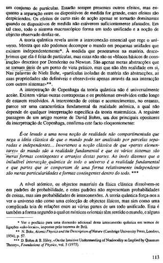 um conjunto de partículas. Estarão sempre presentes outros efeitos, mas en-
quanto a separação entre os dispositivos de medida for grande, estes efeitos são
despiciendos. Os efeitos de curto raio de acção apenas se tomarão dominantes
quando os dispositivos de medida não estiverem suficientemente afastados. Em
tal caso, todo o sistema macroscópico forma um todo unificado e a noção de
objecto observado desfaz-se.
A teoria quântica revela assim a interconexão essencial que rege o uni-
verso. Mostra que não podemos decompor o mundo em pequenas unidades que
existem independentemente*. À medida que penetramos na matéria, desco-
brimos que ela é feita de partículas, mas estas não são os «blocos básicos de cons-
.trução» descritos por Demócrito ou Newton. Sãaapenas meras abstracções que
se tomam úteis de um ponto de vista prático, mas que não têrn realidade em si./
Nas palavras de Niels Bohr, «partículas isoladas de matéria são abstracções, as
suas propriedades são definíveis e observáveis apenas através da sua interacção
com outros sistemas»**.
A interpetração de Copenhaga da teoria quântica não é universalmente
aceite. Existem várias outras contrapostas e os problemas envolvidos estão longe
de estarem resolvidos. A interconexão de coisas e acontecimentos, no entanto,
parece ser uma característica fundamental da realidade atómica, a qual não
depende de qualquer interpretação específica da teoria matemática. A seguinte
passagem de um artigo recente de David Böhm, um dos principais opositores
da interpretação de Copenhaga, confirma este facto eloquentemente:
E-se levado a uma nova noção de realidade não compartimentada que
nega a ideia clássica de que o mundo pode ser analisado por parcelas sepa-
radas e independentes... Invertemos a noção clássica de que «partes elemen-
tares» do mundo são a realidade fundamental e que os vários sistemas são
~meras formas contingentes e arranjos destas partes. Ao invés dizemos que a
iniludível interacção quântica de todo o universo é a realidade fundamental
e que partes que se comportam de uma forma relativamente independente
são meras particularidades eformas contingentes dentro do todo. ***
A nível atómico, os objectos materiais da física clássica dissolvem-se
em padrões de probabilidade, e estes padrões não representam probabilidades
de coisas, mas sim probabilidades de interconexões. A teoria quântica força-nos a
ver o universo não como uma colecção de objectos físicos, mas sim como uma
complicada teia de relações entre as várias partes de um todo unificado. Esta é
também a forma segundo a qual os místicos orientais têm sentido o mundo, e alguns
* Ver o posfácio para uma discussão adicional desta interconexão quântica em termos de
ligações «não-locais», impostas pelo teorema de Bell.
** N. BdiT, Atomic Physics and the Description ofNature (Cambrige University Press, Londres,
1934), p. 57.
*** D. Böhm & B. HUey, «On the Intuitive Understanding of Nonlocality as Implied by Quantum
Theory», Foundations of Physics, vol. 5 (1975).
113
 