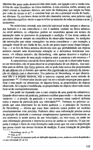 algumas das quais serão desenvolvidas mais tarde, em ligação com a versão rela-
tivista da «teia filosófica» na física moderna. A teia cósmica, enfim, assume um
papel central no budismo tântrico, um ramo do Mahayana, que surgiu na índia
por volta do século m d.C. e constitui hoje em dia a principal escola do budis-
mo tibetano. Os escritores desta escola são chamados tantras, uma palavra cuja
raiz sânscrita significa «tecer» e que se refere ao entrecho de todas as coisas e acon-
tecimentos.
No misticismo oriental, este. entrecho)universal inclui sempre o observa-
dor humano e a sua consciência e isto é também verdade na física atómica.
Ao nível atómico, os «objectos» podem ser entendidos apenas em termos da
interacção entre os processos de preparação e medição. O fim desta cadeia de
processos situa-se sempre na consciência do observador humano. As medições
são interacções que criam «sensações» na nossa consciência — por exemplo, a
sensação visual de um clarão de luz, ou de um ponto negro numa chapa fotográ-
fica — e as leis da física atómica dizem-nos com que probabilidade um objecto
atómico causará uma determinada sensação se o deixarmos interactuar con-
nosco. «A ciência natural», diz Heisenberg, «não apenas descreve e explica a
natureza; é uma parte de uma acção recíproca entre a natureza e nós mesmos.» *
A característica crucial da física atómica é o facto de o observador huma-
no ser necessário, não só para observar as propriedades de um objecto, mas tam-
bém para as definir. Em física atómica, não se pode falar acerca das propriedades
de um objecto_emji mesmo, que apenas^tem^^ignificadojo contexto dajnterac-
ção do objecto^om o observador. Nas palavras de Heisenberg, «o que observa-
mõsTâõ^^lTprópria riãtijrèzàrrnãs a natureza exposta pelo nosso método de
questionar» **. O observador decide qual vai ser o método empregue para quanti-
ficar e esta opção vai determinar, de alguma forma, as propriedades do objecto
observado. Se a opção é modificada, as propriedades do objecto observado modi-
ficar-se-ão correspondentemente.
Isto pode ser ilustrado com o caso simples de uma partícula subatômica.
Quando observamos tal partícula, podemos escolher para medir — de entre outras
variáveis — a posição da partícula e o seu momento (uma variável definida
como a massa da partícula pela sua velocidade)***. Veremos no próximo ca-
pítulo que uma importante lei da teoria quântica — o princípio de incerteza
de Heisenberg — afirma que estas duas variáveis nunca podem ser medidas
simultaneamente com precisão. Podemos obter uma informação precisa acerca
da posição da partícula e continuar completamente ignorantes relativamente ao
seu momento (e assim acerca da sua velocidade), ou vice-versa; ou então ter
uma informação grosseira e imprecisa acerca de ambas as variáveis. O que im-
porta é realçar o facto de estas Umitações nada terem que ver com a imperfeição
que possa existir nas nossas técnicas de medição. É uma limitação de princípio
'* Heisenberg, op.cit., p. 75.
** Ibid.. p. 57.
*** O conceito de momento pode ser dado pela expressão p=mv, sendo m a massa da partícula e
V a sua velocidade {N. do 7.)
115
 