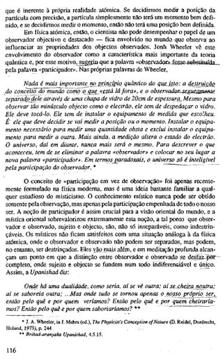 que é inerente à própria realidade atómica. Se decidirmos medir a posição da
partícula com precisão, a partícula simplesmente não terá um momento bem defi-
nido, e se decidirmos medir o momento, então não terá uma posição bem definida.
Em fi'sica atómica, então, o cientista não pode desempenhar o papel dg; um
observador objectivo e destacado — fica envolvido no mundo que observa ao
influenciar as propriedades dos objectos observados. Jonh Wheeler vê este
envolvimento do observador como a característica mais importante da teoria
quântica e, por esse motívo,juggiu.que a palavra «observadooi-losse^sufestítuída^
pela palavra «participadoD>. Nas próprias palavras de Wheeler,
Nada é mais importante no princípio quântico do qm^dsto: a desmaio
do concèíTo do rnündo corno q que^«estd2á fora», e o observadeu^segummeme
separado^le através de uma chapa de vidro de 20cm de espessura, Mesmo para
observar tão minúsculo objecto como o electrão, ele tem de despedaçar o vidro.
Ele deve tocá-lo. Ele tem de instalar o equipamento de medida que escolheu.
É ele que deve decidir se vai medir a posição ou o momento. Instalar o equipa-
mento necessário para medir uma quantidade obsta e exclui instalar o equipa-
mento para medir a outra. Mais ainda, a medição altera o estado do electrão.
O universo, daí em diante, nunca mais será o mesmo. Para descrever o que
aconteceu, tem de se eliminar a palavra «observador» e colocar no seu lugar a
nova palavra «participador». Em termos paradoxais, o universo só é inteligível
pela participação do observador. * ~"
O conceito de «participação em vez de observação» foi apenas recente-
mente formulado na física moderna, mas é uma ideia bastante familiar a qual-
quer estudioso do misticismo. O conhecimento místico nunca pode ser obtido
somente pela observação, mas apenas pela participação empenhada de todo o nosso
ser. A noção de participador é assim crucial para a visão oriental do mundo, e a
mística oriental sobrevalorizou extremamente esta noção, a tal ponto que obser-
vador e observado, sujeito e objecto, são, não só inseparáveis, como indestrin-
çáveis. Os místicos não ficam satisfeitos com uma situação análoga à da física
atómica, onde o observador e observado não podem ser separados, mas podem,
no entanto, ser destrinçados. Eles vãprnais além, e em meditação profunda alcan-
çam um ponto em que a distinção entre observador e observado se desfaz^fSr
completo, onde sujeito e objecto se fundem num todo iridifereneiavel e único.
Assim, aUpanishad diz:
Onde há uma dualidade, como seria, aí se vê outra; aíse^cheim noutra;
aí se saboreia outra; .. Mas onde tudo se tornou apenas o nosso próprio ser^
então pelo quê e por quem veríamos? Então pelo quê e por quem cheiraría-
mos? Então pelo quê e por quem saboriaríamos? **
* J. A. Wheeler, in J. Mehra (ed.), The Physicist's Conception ofNature (D. Reidel, Dordrecht,
Holand, 1973), p. 244.
** Brihad-aranyaka Upanishad, 4.5.15.
116
 
