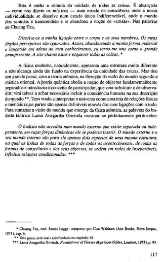 Esta é então a súmula da unidade de todas as coisas. É alcançada
-— como nos dizem os místicos — num estado de consciência onde a nossa
individualidade se dissolve num estado único indiferenciável, onde o mundo
dos sentidos é transcendido e se abandona a noção de «coisas». Nas palavras
de Chuang Tzu,
Dissolve-se a minha ligação entre o corpo e os seus membros. Os meus
órgãos perceptivos são ignorados. Assim, abandonando a minha forma material
e lançando um adeus ao meu conhecimento, eu torno-me uno como o grande
omnipresente. A isto chamo estar e esquecer todas as coisas. *
A física moderna, naturalmente, apresenta uma estrutura muito diferente
e não alcança ainda tão fundo na experiência da unicidade das coisas. Mas deu
um grande passo, com a teoria atómica, na direcção da visão do mundo segundo a
mística oriental. AÍteoria quântica aboliu a noção de objectos fundamentalmente
separados e introduziu o conceito de participador, que vem substituir o de observa-
dor; virá talvez a achar necessário incluir a consciência humana na sua descrição
do mundo **. Tem vindo a interpretar o universo como uma teia de relações físicas
e mentais cujas partes são apenas definíveis através das suas ligações com o todo.
Para sumariar a visão do mundo que emerge da física atómica, as palavras do bu-
dista tântrico Lama Anagarika Govinda mostram-se perfeitamente pertinentes:
O budista não acredita num mundo externo que existe separada ou inde-
pendente, em cujasforças dinâmicas ele se poderia inserir. O mundo externo e o
seu mundo interno são para ele apenas dois aspectos de uma mesma estrutura,
na qual as linhas de todas as forças e de todos os acontecimentos, de todas as
formas de consciência e dos seus objectos, se urdem em redes de inseparáveis,
infinitas relações condicionadas. ***
* Chuang Tzu, trad. James Legge, composto por Qae Waltham (Ace Books, Nova Iorque,
1971), cap. 6.
* * Este ponto será mais aprofundado no capítulo 18.
*** Lama Anagarika Govinda, Foundations of Tibetan Mysticism (Rider, Londres, 1973), p. 93.
117
 