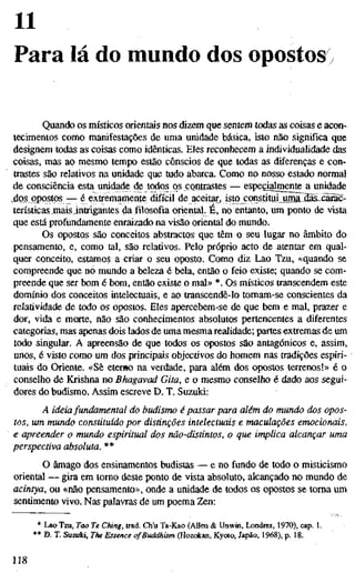 11
Para lá do mundo dos opostos
Quando os místicos orientais nos dizem que sentem todas as coisas e acon-
tecimentos como manifestações de uma unidade básica, isto não significa que
designem todas as coisas como idênticas. Eles reconhecem a individualidade das
coisas, mas ao mesmo tempo estão cônscios de que todas as diferenças e con-
trastes são relativos na unidade que tudo abarca. Como no nosso estado normal
de consciência esta unidade de todos os çontiastes — especialmente a unidade
,do_s_ opostos — é extremamente difícil de aceitar, isto constituijinna^ilaslxärac-
terísticas maisintrigantes da filosofia oriental. E, no entanto, um ponto de vista
que está profundamente enraizado na visão oriental do mundo.
Os opostos são conceitos abstractos que têm o seu lugar no âmbito do
pensamento, e, como tal, são relativos. Pelo próprio acto de atentar em qual-
quer conceito, estamos a criar o seu oposto. Como diz Lao Tzu, «quando se
compreende que no mundo a beleza é bela, então o feio existe; quando se com-
preende que ser bom é bom, então existe o mal» *. Os místicos transcendem este
domínio dos conceitos intelectuais, e ao transcendê-lo tomam-se conscientes da
relatividade de todo os opostos. Eles apercebem-se de que bem e mal, prazer e
dor, vida e morte, não são conhecimentos absolutos pertencentes a diferentes
categorias, mas apenas dois lados de uma mesma realidade; partes extremas de um
todo singular. A apreensão de que todos os opostos são antagónicos e, assim,
unos, é visto como um dos principais objectivos do homem nas tradições espiri-
tuais do Oriente. «Sê eterno na verdade, para além dos opostos terrenos!» é o
conselho de Krishna no Bhagavad Gita, e o mesmo conselho é dado aos segui-
dores do budismo. Assim escreve D. T. Suzuki:
A ideiafundamental do budismo é passar para além do mundo dos opo
tos, um mundo constituído por distinções intelectuais e maculações emociona
e apreender o mundo espiritual dos não-distintos, o que implica alcançar u
perspectiva absoluta. **
O âmago dos ensinamentos budistas — e no fundo de todo o misticismo
oriental — gira em tomo deste ponto de vista absoluto, alcançado no mundo de
acintya, ou «não pensamento», onde a unidade de todos os opostos se toma um
sentimento vivo. Nas palavras de um poema Zen;
* Lao Tzu, Too Te Ching, trad. Ch'u Ta-Kao (AUen & Unwin, Londres, 1970), cap. 1.
** D. T. Suzuki, The Essence of Buddhism (Hozokan, Kyoto, Japão, 1968), p. 18.
118
 
