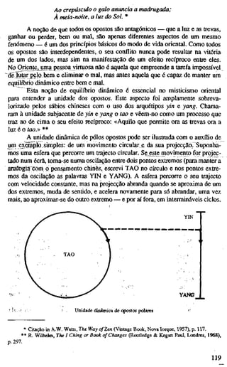 Ao crepúsculo o galo anuncia a madrugada;
À meia-noite, a luz do Sol. *
A noção de que todos os opostos são antagónicos — que a luz e as trevas,
ganhar ou perder, bem ou mal, sao apenas diferentes aspectos de um mesmo
fenómeno — é um dos princípios básicos do modo de vida oriental. Como todos
os opostos sâo interdependentes, o seu conflito nunca pode resultar na vitória
de um dos lados, mas sim na manifestação de um efeito recíproco entre eles.
No Orientejjima pessoa virtuosa não é aquela que empreende a tarefa impossível
de lutar pelo bem e eliminar o mal, mas antes aquela que é capaz de manter um
equilíbrio dinâmico entre bem e mal.
Esta noção de equilíbrio dinâmico é essencial no misticismo oriental
para entender a unidade dos opostos. Este aspecto foi amplamente sobreva-
lorizado pelos sábios chineses com o uso dos arquétipos yin e yang. Chama-
ram à unidade subjacente de yin e yang o too e vêem-no como um processo que
traz ao de cima o seu efeito recíproco: «Aquilo que permite ora as trevas ora a
luz é o tao.» **
A unidade dinâmica de pólos opostos pode ser ilustrada com o auxílio de
um exetnplo simples: de um movimento circular e da sua projecção. Suponha-
mos uma esfera que percorre um trajecto circular. Se^te movimento for projec-
tado num ecrã, toma-se numa oscilação entre dois pontos extremos (para manter a
anatogiïXom p pensamento chinês, escrevi TAO no círculo e nos pontos extre-
mos da oscilação as palavras YIN e YANG). A esfera percorre o seu trajecto
com velocidade constante, mas na projecção abranda quando se aproxima de um
dos extremos, muda de sentido, e acelera novamente para só abrandar, uma vez
mais, ao aproximar-se do outro extremo — e por aí fora, em intermináveis ciclos.
YIN
YAÍ«S
Unidade dinâmica de opostos polares
* Citação in A.W. Watts, The Way of Zen (Vintage Book, Nova Iorque, 1957), p. 117.
** R. Wilhelm, The I Ching or Book of Changes (Rouüedge & Kegan Paul, Lcmdres, 1968),
p. 297.
119
 