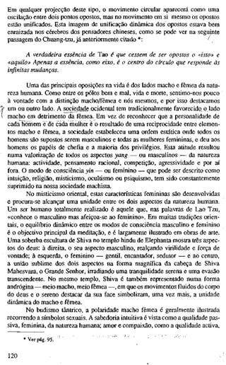 Em qualquer projecção deste tipo, o movimento circular aparecerá como uma
oscilação entre dois pontos opostos, mas no movimento em si mesmo os opostos
estão unificados. Esta imagem de unificação dinâmica dos opostos estava bem
enraizada nos cérebros dos pensadores chineses, como se pode ver na seguinte
passagem do Chuang-tzu, já anteriormente citado *: ^ ^
A verdadeira essência de Tao é que cessem de ser opostos o «isto» e
«aquilo» Apenas a essência, como eixo, é o centro do círculo que responde às
infinitas mudanças.
Uma das principais oposições na vida é dos lados macho e fêmea da natu-
reza humana. Como entre os pólos bem e mal, vida e morte, sentimo-nos pouco
à vontade com a distinção macho/fêmea e nós mesmos, e por isso destacamos
um ou outro lado. A sociedade ocidental tem tradicionalmente favorecido o lado
macho em detrimento da fêmea. Em vez de reconhecer que a personalidade de
cada homem è de cada mulher é o resultado de uma reciprocidade entre elemen-
tos macho e fêmea, a sociedade estabeleceu uma ordem estática onde todos os
homens são supostos serem masculinos e todas as mulheres femininas, e deu aos
homens os papéis de chefia e a maioria dos privilégios. Esta atitude resultou
numa valorização de todos os aspectos yang — ou masculinos — da natureza
humana: actividade, pensamento racional, competição, agressividade e por aí
fora. O modo de consciência yin — ou feminino — que pode ser descrito como
intuição, religião, misticismo, ocultismo ou psiquismo, tem sido constantemente
suprimido na nossa sociedade machista.
No misticismo oriental, estas características femininas são desenvolvidas
e procura-se alcançar uma unidade entre os dois aspectos da natureza humana.
Um ser humano totalmente realizado é aquele que, nas palavras de Lao Tzu,
«conhece o masculino mas afeiçoa-se ao feminino». Em muitas tradições orien-
tais, o equilíbrio dinâmico entre os modos de consciência masculino e feminino
é o objectivo principal da meditação, e é largamente ilustrado em obras de arte.
Uma soberba escultura de Shiva no templo hindu de Elephanta mostra três aspec-
tos do deus: à direita, o seu aspecto mascuUno, realçando virihdade e força de
vontade; à esquerda, o feminino — gentil, encantador, sedutor — e ao centro,
a união sublime dos dois aspectos na forma magnífica da cabeça de Shiva
Mahesvara, o Grande Senhor, irradiando uma tranquilidade serena e uma evasão
transcendente. No mesmo templo, Shiva é também representado numa forma
andrógina—meio macho, meio fêmea —, em que os movimentos fluidos do corpo
do deus e o sereno destacar da sua face simbolizam, uma vez mais, a unidade
dinâmica do macho e fêmea.
No budismo tântrico, a polaridade macho fêmea é geralmente ilustrada
recorrendo a símbolos sexuais. A sabedoria intuitiva é vista como a quahdade pas-
siva, feminina, da natureza humana; amor e compaixão, como a qualidade activa.
* Ver pág. 95.
120
 