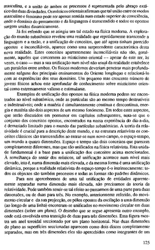 masculina, e a união de ambos os processos é representada pelo abraço extá-
tico das duas divindades. Os místicos orientais afirmam que tal união entre os modos
masculino e feminino pode ser apenas sentida num estado superior de consciência,
onde o domínio do pensamento e da linguagem é transcendido e todos os opostos
surgem unidos dinamicamente.
Já foi referido que se atingiu um tal estado na física moderna. A explora-
ção do mundo subatômico revelou uma realidade que repetidamente transcende a
linguagem e a razão, e a unificação de conceitos, que até agora tinham parecido
opostos e inconciliáveis, aparece como uma surpreendente característica desta
nova realidade. Estes conceitos aparentemente inconciliáveis não são, geral-
mente, aqueles que concernem ao misticismo oriental — apesar de este ser, às
vezes, o caso — mas a sua unificação num nível não usual da realidade estabelece
um paralelos entre ambos. Os físicos modernos deveriam penetrar mais profunda-
mente nalguns dos principais ensinamentos do Oriente longínquo e relacioná-lo
com as experiências dos seus domínios. Um pequeno mas crescente número de
jovens físicos achou este aprofundar de conhecimento sobre misticismo orien-
tal como extremamente valioso e estimulante.
Exemplos de unificação dos opostos na física moderna podem ser encon-
trados ao nível subatômico, onde as partículas são ao mesmo tempo destrutíveis
e indestrutíveis; onde a matéria é simultaneamente contínua e descontínua, ener-
gia e matéria são dois aspectos de um mesmo fenómeno. Em todos estes aspectos,
que serão discutidos em pormenor em capítulos subsequentes, nota-se que o
conjunto dos conceitos opostos, encontrados na nossa experiência do dia-a-dia,
é demasiado limitado para o mundo das partículas subatômicas. A teoria da rela-
tividade é crucial para a descrição deste mundo, e na estrutura relativista os con-
ceitos clássicos são transcendidos ao entrar-se num novo campo, o espaço-tempo,
um mundo a quaü-o dimensões. Espaço e tempo são dois conceitos que parecem
completamente diferentes, mas que são unificados na física relativista. Esta unida-
de fundamental é a base para a unificação dos conceitos acima mencionados.
À semelhança do sentir dos místicos, tal unificação acontece num nível mais
elevado, isto é, numa dimensão mais elevada, e da mesma forma é uma unificação
dinâmica, porque a realidade relativista do espaço-tempo é-o inttinsecamente: to-
dos os objectos são também processos e todas as formas são padrões dinâmicos.
Para nos apercebermos de uma tal unificação de entidades aparente-
mente separadas numa dimensão mais elevada, não precisamos da teoria da
relatividade. Pode também sentir-se tal efeito ao passarmos de uma parte para duas
dimensões, ou de duas para três. No exemplo, anteriormente referido, do movi-
mento circular e da sua projecção, os pólos opostos da oscilação a uma dimensão
(ao longo de uma linha) encontram-se unificados no movimento circular em duas
dimensões (sobre um plano). O desenho que se segue apresenta outro exemplo,
onde está envolvida uma transição de duas para três dimensões. Essa figura mos-
tra um anel toroidal seccionado por um plano horizontal. Nas duas dimensões
do plano as superfícies seccionadas aparecem como dois discos completamente
separados, mas em três dimensões eles são apercebidos como integrantes de um
125
 