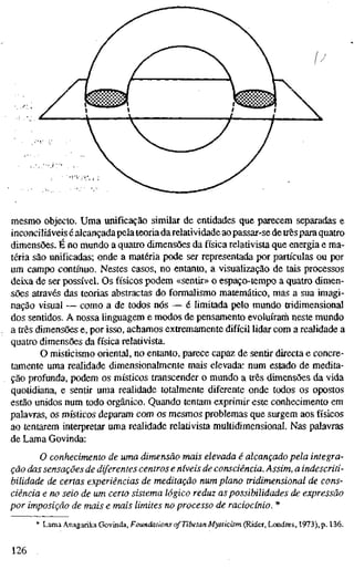 mesmo objecto. Uma unificação similar de entidades que parecem separadas e
inconciliáveis é alcançada pela teoria darelatividade aopassar-se detrêspara quatro
dimensões. É no mundo a quatro dimensões da física relativista que energia e ma-
téria são unificadas; onde a matéria pode ser representada por partículas ou por
um campo contínuo. Nestes casos, no entanto, a visualização de tais processos
deixa de ser possível. Os físicos podem «sentir» o espaço-tempo a quatro dimen-
sões através das teorias abstractas do formalismo matemático, mas a sua imagi-
nação visual — como a de todos nós — é limitada pelo mundo tridimensional
dos sentidos. A nossa linguagem e modos de pensamento evoluíram neste mundo
a três dimensões e, por isso, achamos extremamente difícil lidar com a realidade a
quatro dimensões da física relativista.
O misticismo oriental, no entanto, parece capaz de sentir directa e concre-
tamente uma realidade dimensionalmente mais elevada: num estado de medita-
ção profunda, podem os místicos transcender o mundo a três dimensões da vida
quotidiana, e sentir uma realidade totalmente diferente onde todos os opostos
estão unidos num todo orgânico. Quando tentam exprimir este conhecimento em
palavras, os místicos deparam com os mesmos problemas que surgem aos físicos
ao tentarem interpretar uma realidade relativista multidimensional. Nas palavras
de Lama Govinda:
O conhecimento de uma dimensão mais elevada é alcançado pela integra-
ção das sensações de diferentes centros e níveis de consciência. Assim, a indescriti-
bilidade de certas experiências de meditação num plano tridimensional de cons-
ciência e no seio de um certo sistema lógico reduz as possibilidades de expressão
por imposição de mais e mais limites no processo de raciocínio. *
* Lama Anagarika Govinda, Foundations of Tibetan Mysticism (Rider, Londres, 1973), p. 136.
126
 
