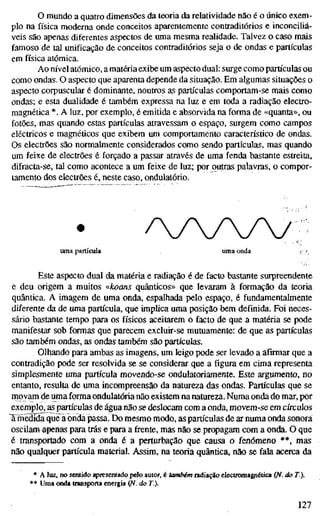 o mundo a quatro dimensões da teoria da relatividade não é o único exem-
plo na física moderna onde conceitos aparentemente contraditórios e inconciliá-
veis são apenas diferentes aspectos de uma mesma realidade. Talvez o caso mais
famoso de tal unificação de conceitos contraditórios seja o de ondas e partículas
em física atómica.
Ao nível atómico, a matéria exibe um aspecto dual: surge como partículas ou
como ondas. O aspecto que aparenta depende da situação. Em algumas situações o
aspecto corpuscular é dominante, noutros as partículas comportam-se mais como
ondas; e esta dualidade é também expressa na luz e em toda a radiação electro-
magnética *. A luz, por exemplo, é emitida e absorvida na forma de «quanta», ou
fotões, mas quando estas partículas atravessam o espaço, surgem como campos
eléctricos e magnéticos que exibem um comportamento característico de ondas.
Os electrões são normalmente considerados como sendo partículas, mas quando
um feixe de electrões é forçado a passar através de uma fenda bastante estreita,
difracta-se, tal como acontece a um feixe de luz; por outras palavras, o compor-
tamento dos electrões é, neste caso, ondulatório.
////v
uma partícula uma onda : -
Este aspecto dual da matéria e radiação é de facto bastante surpreendente
e deu origem a muitos «koans quânticos» que levaram à formação da teoria
quântica. A imagem de uma onda, espalhada pelo espaço, é fundamentalmente
diferente da de uma partícula, que implica uma posição bem definida. Foi neces-
sário bastante tempo para os físicos aceitarem o facto de que a matéria se pode
manifestar sob formas que parecem excluir-se mutuamente: de que as partículas
são também ondas, as ondas também são partículas.
Olhando para ambas as imagens, um leigo pode ser levado a afirmar que a
contradição pode ser resolvida se se considerar que a figura em cima representa
simplesmente uma partícula movendo-se ondulatoriamente. Este argumento, no
entanto, resulta de uma incompreensão da natureza das ondas. Partículas que se
movam de uma forma ondulatória não existem na natureza. Numa onda do mar, por
exemplo, as partículas de água não se deslocam com a onda, movem-se em círculos
Xmedida que^ã onda passa. Do mesmo modo, as partículas de ar numa onda sonora
oscilam apenas para trás e para a frente, mas não se propagam com a onda. O que
é transportado com a onda é a perturbação que causa o fenómeno **, mas
não qualquer partícula material. Assim, na teoria quântica, não se fala acerca da
* A luz, no sentido apresentado pelo autor, é também radiação electromagnética (N. do T.).
** Uma onda transporta energia (fi. do T.).
ni
 