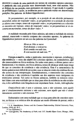 descrever o estado de uma partícula em termos de conceitos opostos concretos.
A partícula nao está presente num determinado local, nem está ausente. Não
se de^oça da sua posição, nem permanece em repouso. O que muda é o padrão
de probabilidade e assim, as tendências para a partícula existir em determinadas
posições. Nas palavras de Robert Oppenheimer:
Se perguntarmos, por exemplo, se a posição de um electrão permanece
invariável, temos de responder «não», se perguntarmos se a posição do electrão
se altera com o tempo, temos de responder «não»; se perguntarmos se o electrão
se encontra em repouso, temos de responder «não»; se perguntarmos se se en-
contra em movimento, temos de dizer «não». *
A realidade encarada pelo físico atómico, tal como a realidade do místico
oriental, transcende o estreito conjunto dos conceitos opostos. As palavras de
Oppenheimer parecem ser um eco das palavras da Upanishad:
Move-se. Não se move.
Está distante, e está perto.
, Está contido em tudo isto,
E está ausente de tudo isto. **
Energia-&4ïiatéria, ondas e partículas, movimento e repouso, existência e
nãe-^tistência — estes são algtmsHõs conceitos opostos, ou contraditórios, quF
são transcendidos na física moderna. De todos estes pares, o último parece ser o
fundamental, e no entanto, em física atómica, temos de alcançar ainda mais longe
do que os conceitos de existência e não existência. Esta é a característica da
teoria quântica mais difícil de ser aceite e que se situa no centro da contínua discus-
são acerca da sua interpretação. Simultaneamente, o transcender dos conceitos
de existência e não existência é também um dos aspectos mais intrigantes do
misticismo oriental. Tal como os físicos atómicos, também os místicos orien-
tais lidam com uma realidade que se situa para além da existência ou não existên-
cia, e eles sublinham com frequência este importante facto. Assim, Ashvaghosha:
Omnisciência não é nem o existente, nem o não existente, nem aquilo
que é simultaneamente existente e não existente, nem aquilo que não é simul-
taneamente existente e não existente. ***
Defrontados com uma realidade que se situa para além de conceitos opos-
tos, os físicos e os místicos têm de adoptar um modo diferente de pensar, onde a
* J. R. Oppenheimer, Science and the Common Understanding (Oxford University Press,
Londres, 1954), pp. 42-3.
** Isa-Upanishad, 5.
*** Ashvaghosha, The Awakening of Faith, trad. D.T. Suzuki (Open Court, Chicago, 1900),
p. 59.
129
 