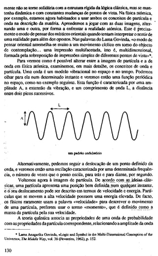 mente não se tome solidária com a estrutura rígida da lógica clássica, mas se man-
tenha dinâmica e com constantes mudanças de pontos de yista. Na física atómica,
por exemplo, estamos agora habituados a usar ambos os conceitos de partícula e
onda na descrição da matéria. Aprendemos a jogar com as duas imagens, alter-
nando uma e outra, por forma a enfrentar a realidade atómica. Este é i^récisa-
mente o modo de pensardos místicos orientais quando tentam interpretar o sentirde
uma realidade para além dos opostos. Nas palavras do Lama Govinda, «o modo de
pensar oriental assemelha-se muito a um movimento cíclico em tomo do objecto
de contemplação... uma impressão multifacetada, isto é, multidimensional,
formada pela sobreposição de impressões simples de diferentes pontos de vista»*.
Para vermos como é possível alterar entre a imagem de partícula e a de
onda em física atómica, examinemos, em mais detalhe, os conceitos de onda e
partícula. Uma onda é um modelo vibracional no espaço e no tempo. Podemos
olhar para ela num determinado instante e veremos então uma função periódica
no espaço, como no exemplo seguinte. Esta função é caracterizada por uma am-
plitude A, a extensão da vibração, e um comprimento de pnda L, a distância
entre dois picos sucessivos.
um padrão ondulatório
Alternativamente, podemos seguir a deslocação de um ponto definido da
onda, e veremos então uma oscilação caracterizada por uma determinada frequên-
cia, o número de vezes que o ponto oscila, para trás e para diante, por segundo.
Voltemos agora à imagem de partícula. De acordo^ com asJdeias-clás-
sicas, uma partícula apresenta uma posição bem definida num qualquerJnstante,
e (íseu deslocamento pode ser descrito em termos de velocidade e energia. Partí-
culas que se movem a alta velocidade possuem uma energia elevada. De facto,
os físicos raramente usam a palavra «velocidade» para descrever o movimento
de uma partícula, preferem usar o termo «momento», que é definido como a
massa da partícula pela sua velocidade.
A teoria quântica associa as propriedades de uma onda de probabilidade
com as propriedades dapartícula correspondente, relacionando a amplitude da onda
* Lama Anagarika Govinda, «Logic and Symbol in the Multi-Dimensional Conception of the
Universe», The Middle Way, vol. 36 (Fevereiro, 1962), p. 152.
130
 